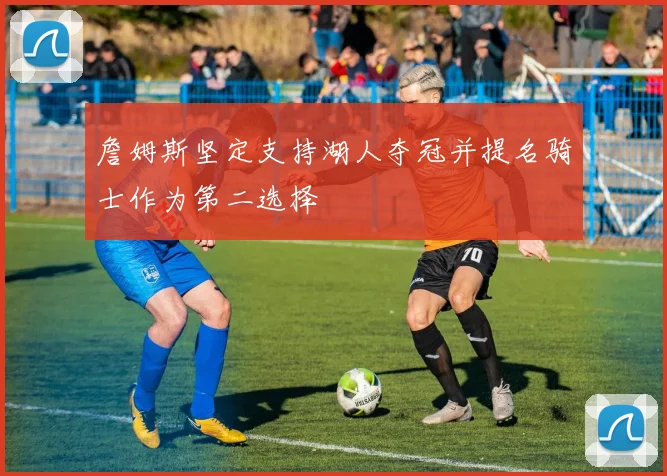 詹姆斯坚定支持湖人夺冠并提名骑士作为第二选择