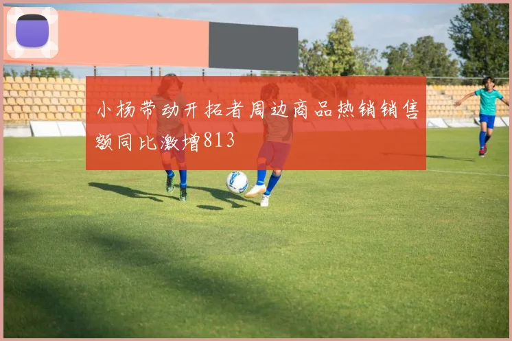 小杨带动开拓者周边商品热销销售额同比激增813