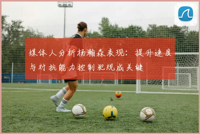 媒体人分析杨瀚森表现：提升速度与对抗能力控制犯规成关键