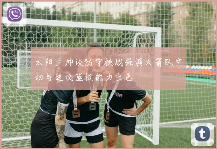 太阳主帅谈防守挑战强调火箭队空切与进攻篮板能力出色