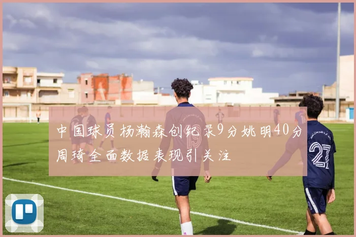 中国球员杨瀚森创纪录9分姚明40分周琦全面数据表现引关注