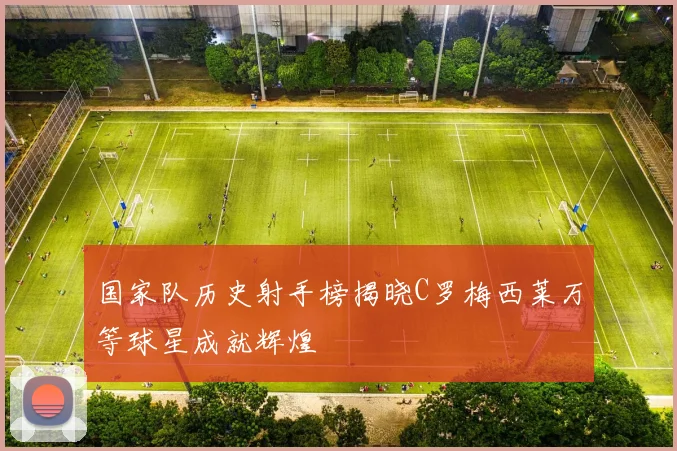 国家队历史射手榜揭晓C罗梅西莱万等球星成就辉煌