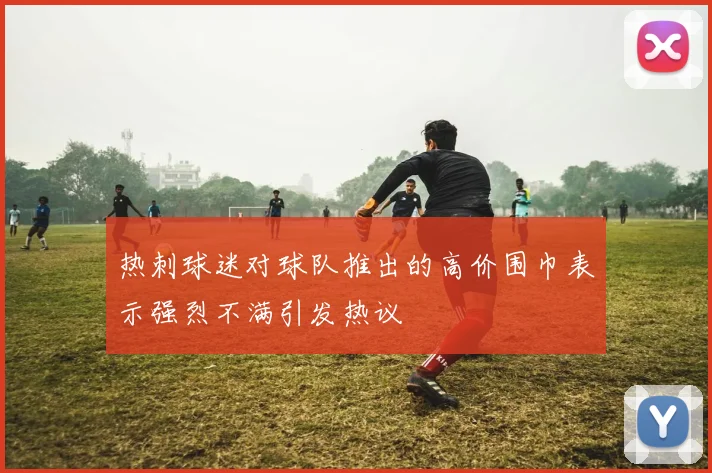 热刺球迷对球队推出的高价围巾表示强烈不满引发热议