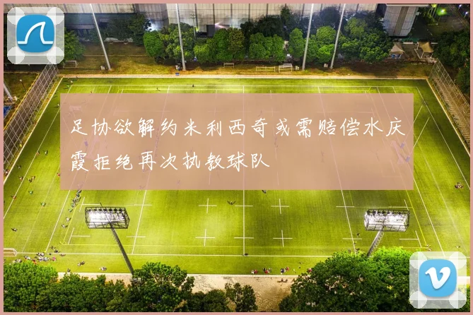 足协欲解约米利西奇或需赔偿水庆霞拒绝再次执教球队