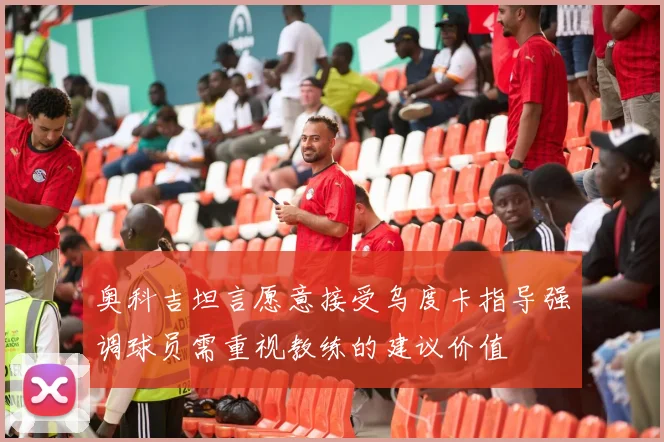 奥科吉坦言愿意接受乌度卡指导强调球员需重视教练的建议价值