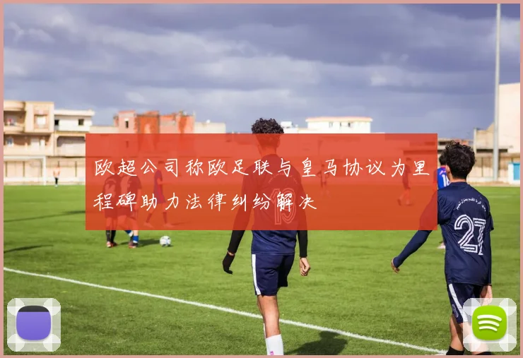 欧超公司称欧足联与皇马协议为里程碑助力法律纠纷解决