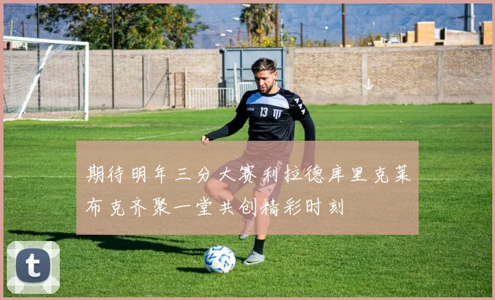 期待明年三分大赛利拉德库里克莱布克齐聚一堂共创精彩时刻