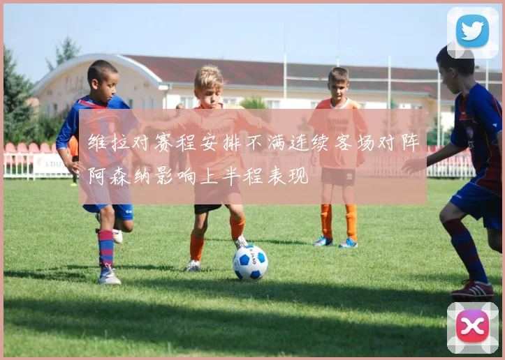 维拉对赛程安排不满连续客场对阵阿森纳影响上半程表现