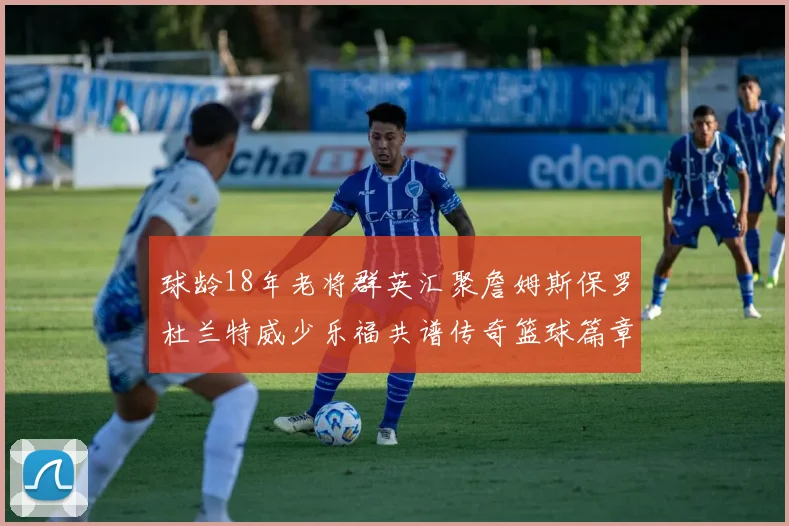 球龄18年老将群英汇聚詹姆斯保罗杜兰特威少乐福共谱传奇篮球篇章